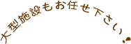 大型施設もお任せ下さい！